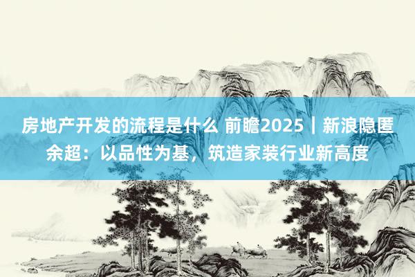 房地产开发的流程是什么 前瞻2025｜新浪隐匿余超：以品性为基，筑造家装行业新高度