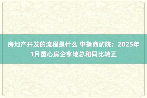 房地产开发的流程是什么 中指商酌院：2025年1月重心房企拿地总和同比转正