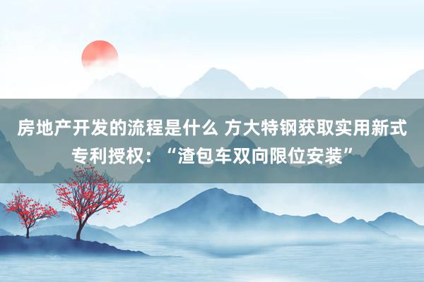 房地产开发的流程是什么 方大特钢获取实用新式专利授权：“渣包车双向限位安装”