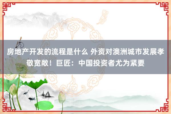 房地产开发的流程是什么 外资对澳洲城市发展孝敬宽敞！巨匠：中国投资者尤为紧要