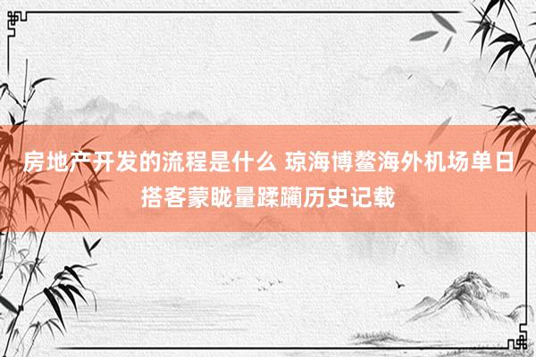 房地产开发的流程是什么 琼海博鳌海外机场单日搭客蒙眬量蹂躏历史记载