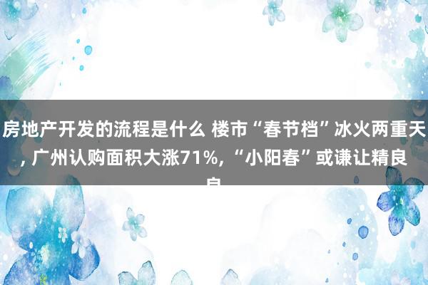 房地产开发的流程是什么 楼市“春节档”冰火两重天, 广州认购面积大涨71%, “小阳春”或谦让精良