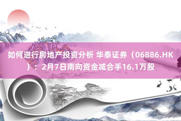 如何进行房地产投资分析 华泰证券（06886.HK）：2月7日南向资金减合手16.1万股