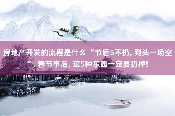 房地产开发的流程是什么 “节后5不扔, 到头一场空”, 春节事后, 这5种东西一定要扔掉!