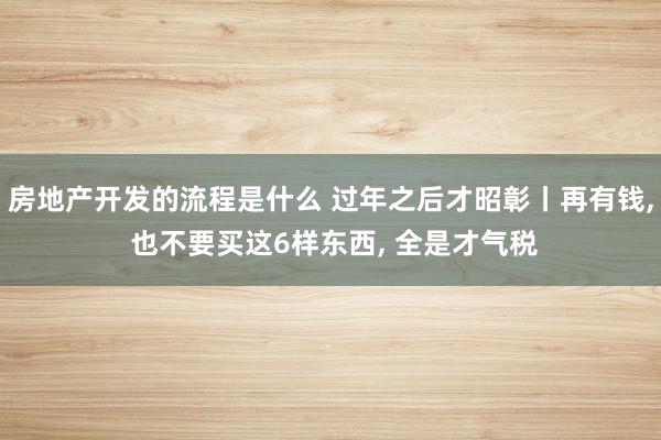 房地产开发的流程是什么 过年之后才昭彰丨再有钱, 也不要买这6样东西, 全是才气税