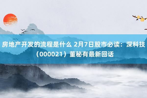 房地产开发的流程是什么 2月7日股市必读：深科技（000021）董秘有最新回话