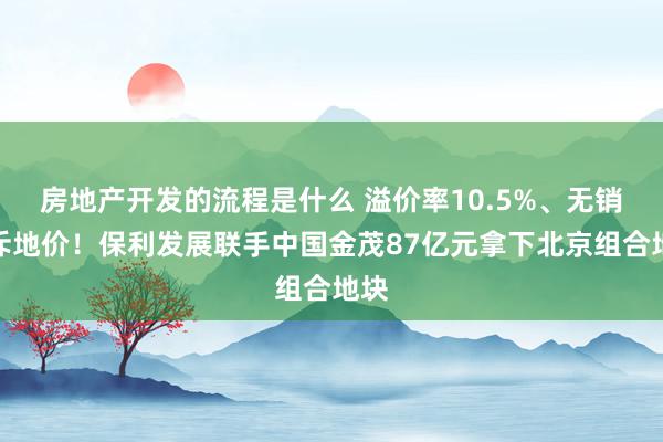 房地产开发的流程是什么 溢价率10.5%、无销售斥地价！保利发展联手中国金茂87亿元拿下北京组合地块