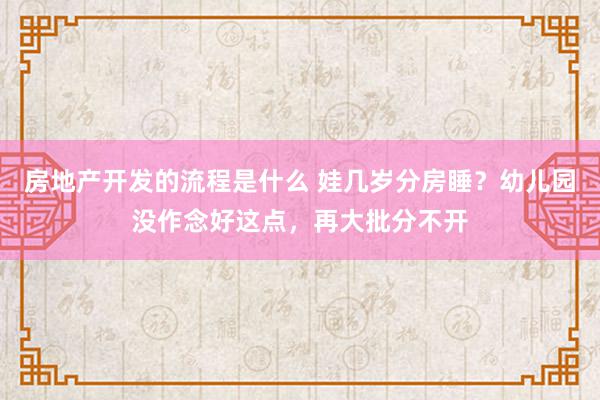 房地产开发的流程是什么 娃几岁分房睡？幼儿园没作念好这点，再大批分不开