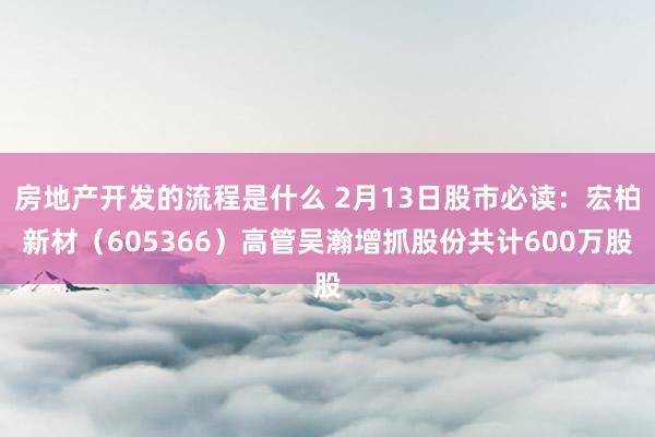 房地产开发的流程是什么 2月13日股市必读：宏柏新材（605366）高管吴瀚增抓股份共计600万股