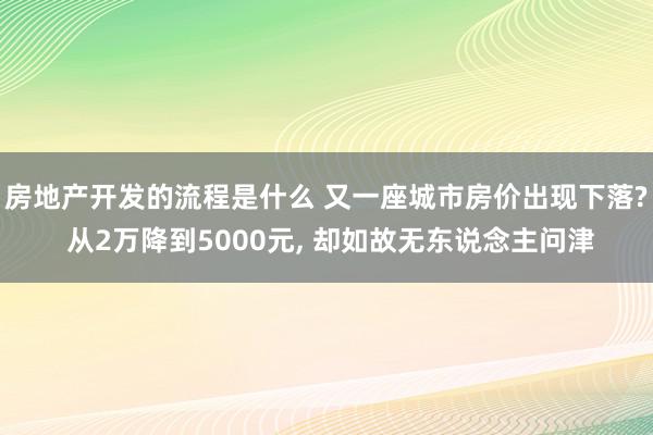 房地产开发的流程是什么 又一座城市房价出现下落? 从2万降到5000元, 却如故无东说念主问津