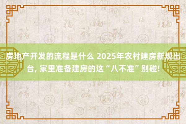 房地产开发的流程是什么 2025年农村建房新规出台, 家里准备建房的这“八不准”别碰!