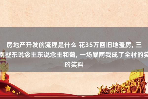 房地产开发的流程是什么 花35万回旧地盖房, 三层别墅东说念主东说念主和蔼, 一场暴雨我成了全村的笑料