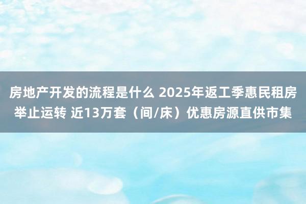 房地产开发的流程是什么 2025年返工季惠民租房举止运转 近13万套（间/床）优惠房源直供市集