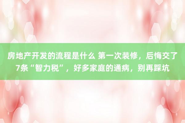 房地产开发的流程是什么 第一次装修，后悔交了7条“智力税”，好多家庭的通病，别再踩坑