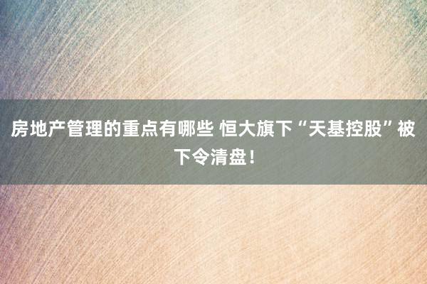 房地产管理的重点有哪些 恒大旗下“天基控股”被下令清盘！