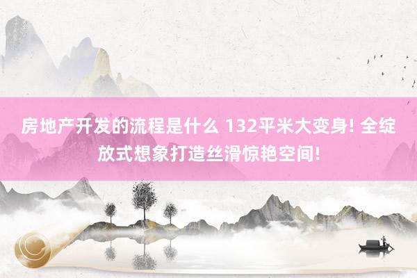 房地产开发的流程是什么 132平米大变身! 全绽放式想象打造丝滑惊艳空间!