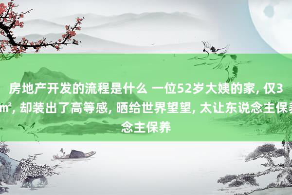 房地产开发的流程是什么 一位52岁大姨的家, 仅36㎡, 却装出了高等感, 晒给世界望望, 太让东说念主保养