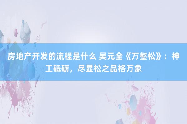 房地产开发的流程是什么 吴元全《万壑松》：神工砥砺，尽显松之品格万象