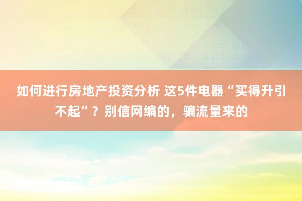 如何进行房地产投资分析 这5件电器“买得升引不起”？别信网编的，骗流量来的