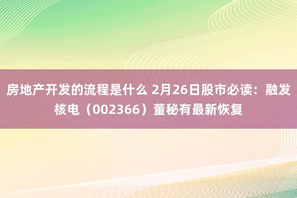 房地产开发的流程是什么 2月26日股市必读：融发核电（002366）董秘有最新恢复