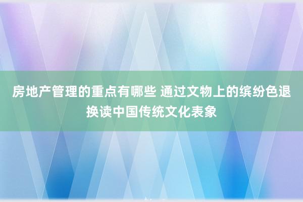 房地产管理的重点有哪些 通过文物上的缤纷色退换读中国传统文化表象