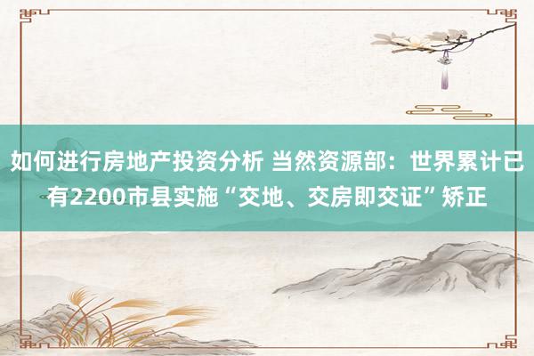 如何进行房地产投资分析 当然资源部：世界累计已有2200市县实施“交地、交房即交证”矫正