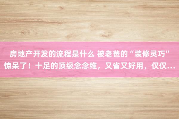 房地产开发的流程是什么 被老爸的“装修灵巧”惊呆了！十足的顶级念念维，又省又好用，仅仅…