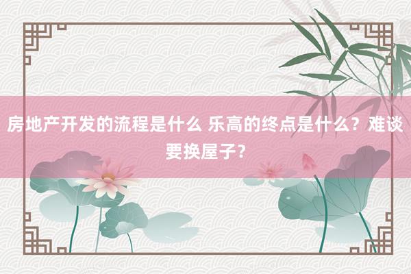 房地产开发的流程是什么 乐高的终点是什么？难谈要换屋子？