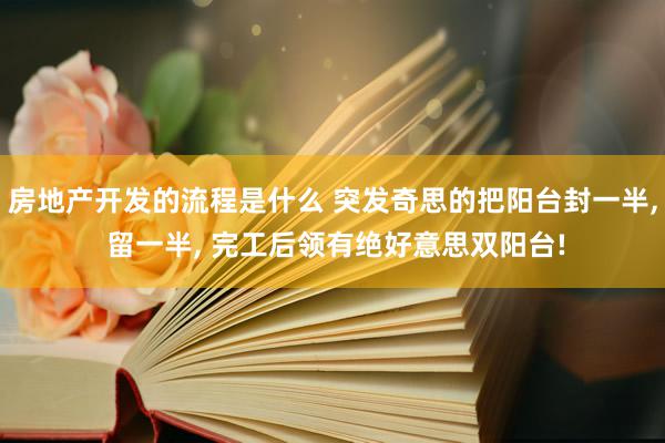 房地产开发的流程是什么 突发奇思的把阳台封一半, 留一半, 完工后领有绝好意思双阳台!