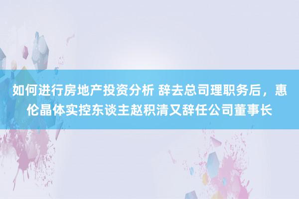 如何进行房地产投资分析 辞去总司理职务后，惠伦晶体实控东谈主赵积清又辞任公司董事长