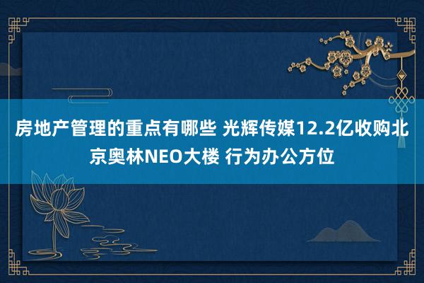 房地产管理的重点有哪些 光辉传媒12.2亿收购北京奥林NEO大楼 行为办公方位