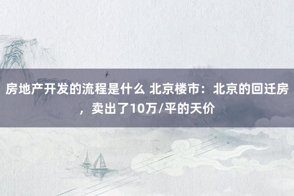 房地产开发的流程是什么 北京楼市：北京的回迁房，卖出了10万/平的天价