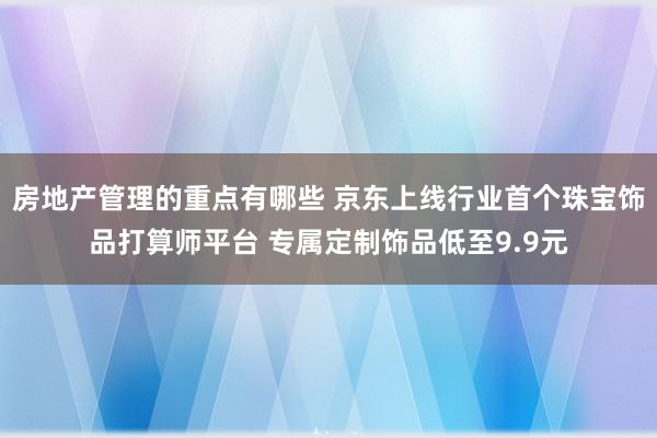 房地产管理的重点有哪些 京东上线行业首个珠宝饰品打算师平台 专属定制饰品低至9.9元