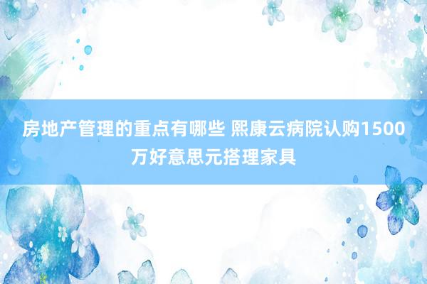 房地产管理的重点有哪些 熙康云病院认购1500万好意思元搭理家具