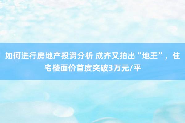 如何进行房地产投资分析 成齐又拍出“地王”，住宅楼面价首度突破3万元/平