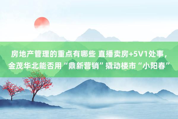 房地产管理的重点有哪些 直播卖房+5V1处事，金茂华北能否用“鼎新营销”撬动楼市“小阳春”