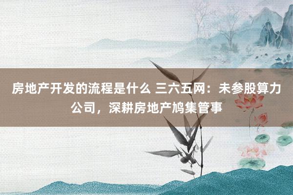 房地产开发的流程是什么 三六五网：未参股算力公司，深耕房地产鸠集管事