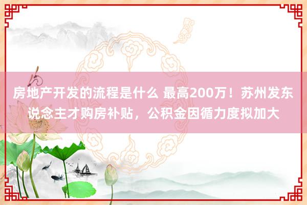 房地产开发的流程是什么 最高200万！苏州发东说念主才购房补贴，公积金因循力度拟加大