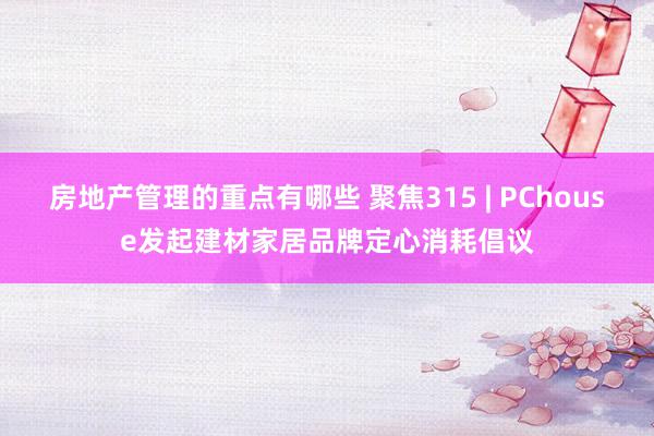 房地产管理的重点有哪些 聚焦315 | PChouse发起建材家居品牌定心消耗倡议