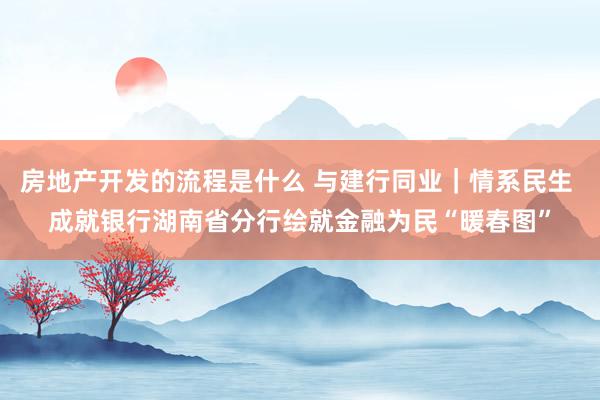 房地产开发的流程是什么 与建行同业｜情系民生 成就银行湖南省分行绘就金融为民“暖春图”